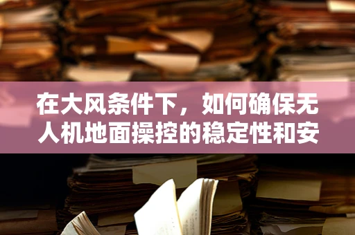 在大风条件下，如何确保无人机地面操控的稳定性和安全性？