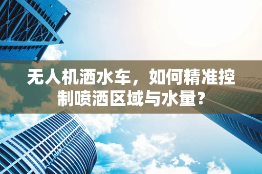 无人机洒水车，如何精准控制喷洒区域与水量？