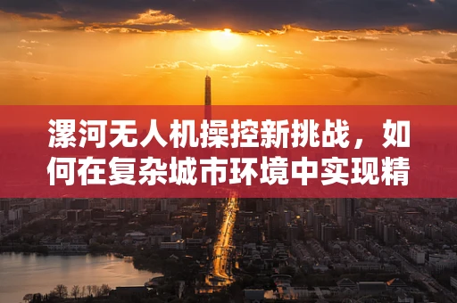 漯河无人机操控新挑战，如何在复杂城市环境中实现精准地面操控？