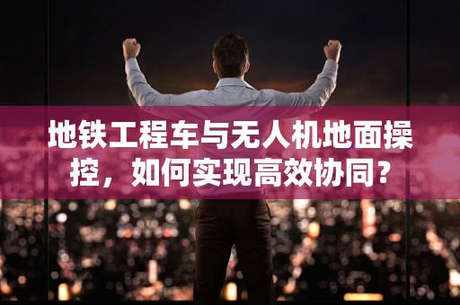 地铁工程车与无人机地面操控，如何实现高效协同？