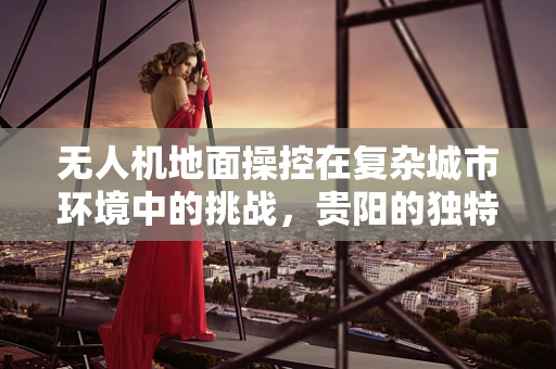 无人机地面操控在复杂城市环境中的挑战，贵阳的独特案例分析
