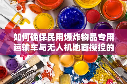 如何确保民用爆炸物品专用运输车与无人机地面操控的协同安全？