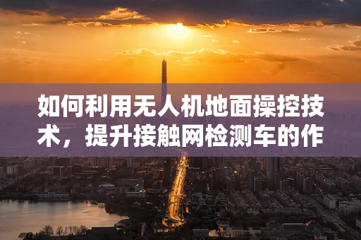 如何利用无人机地面操控技术，提升接触网检测车的作业效率？