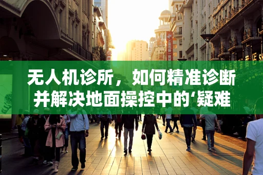 无人机诊所，如何精准诊断并解决地面操控中的‘疑难杂症’？
