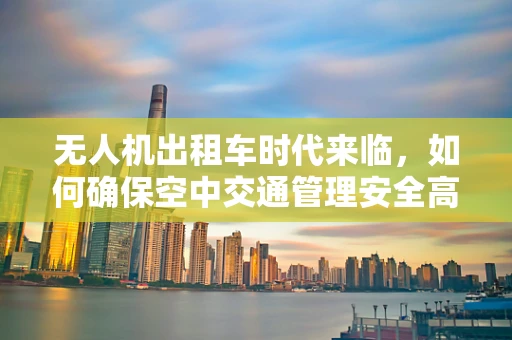 无人机出租车时代来临，如何确保空中交通管理安全高效？