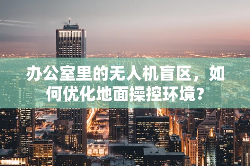办公室里的无人机盲区，如何优化地面操控环境？