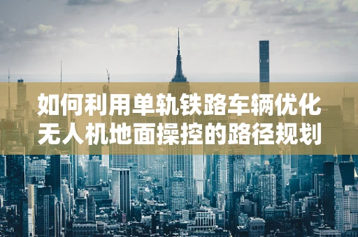 如何利用单轨铁路车辆优化无人机地面操控的路径规划？