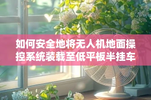 如何安全地将无人机地面操控系统装载至低平板半挂车？