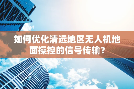 如何优化清远地区无人机地面操控的信号传输？