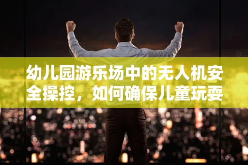 幼儿园游乐场中的无人机安全操控，如何确保儿童玩耍时的无忧无虑？