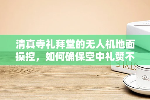 清真寺礼拜堂的无人机地面操控，如何确保空中礼赞不扰民？