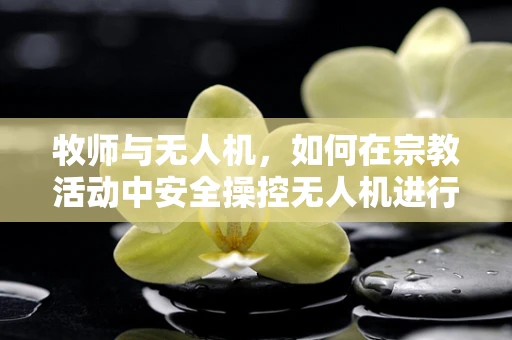 牧师与无人机，如何在宗教活动中安全操控无人机进行空中布道？