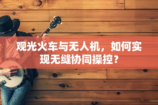 观光火车与无人机，如何实现无缝协同操控？