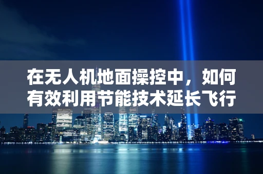 在无人机地面操控中，如何有效利用节能技术延长飞行时间？