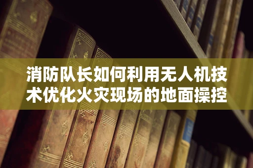 消防队长如何利用无人机技术优化火灾现场的地面操控策略？