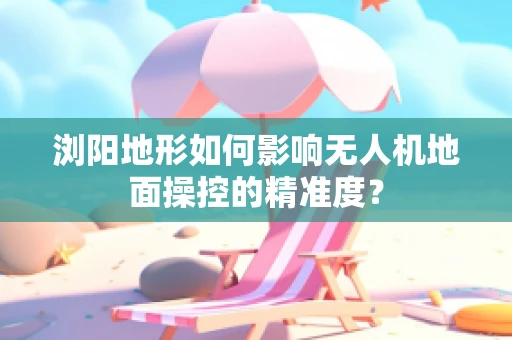 浏阳地形如何影响无人机地面操控的精准度？