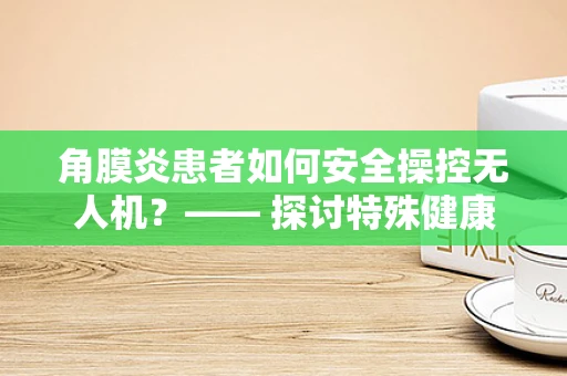 角膜炎患者如何安全操控无人机？—— 探讨特殊健康状况下的操作挑战