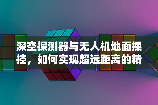 深空探测器与无人机地面操控，如何实现超远距离的精准控制？