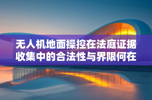 无人机地面操控在法庭证据收集中的合法性与界限何在？