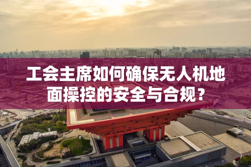 工会主席如何确保无人机地面操控的安全与合规？