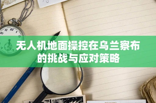 无人机地面操控在乌兰察布的挑战与应对策略