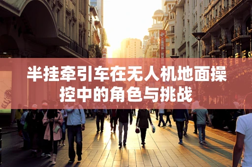 半挂牵引车在无人机地面操控中的角色与挑战
