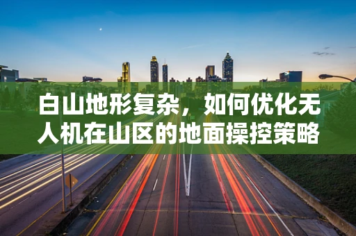 白山地形复杂，如何优化无人机在山区的地面操控策略？