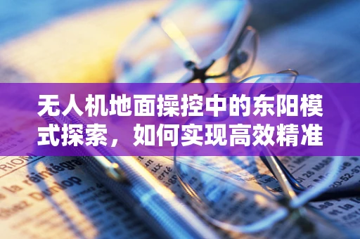 无人机地面操控中的东阳模式探索，如何实现高效精准的本地化操控？