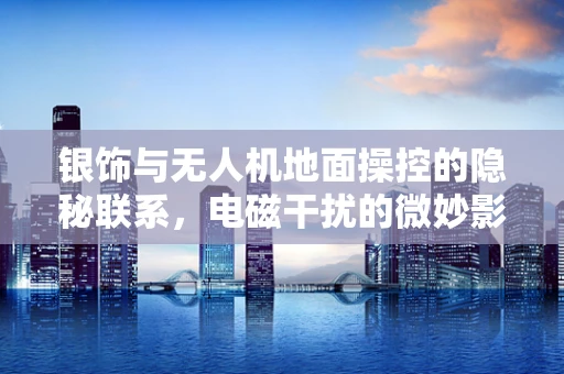 银饰与无人机地面操控的隐秘联系，电磁干扰的微妙影响