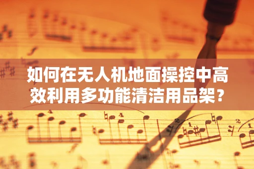 如何在无人机地面操控中高效利用多功能清洁用品架？
