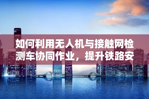 如何利用无人机与接触网检测车协同作业，提升铁路安全检测效率？