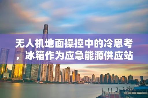 无人机地面操控中的冷思考，冰箱作为应急能源供应站的可能性？