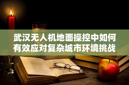 武汉无人机地面操控中如何有效应对复杂城市环境挑战？