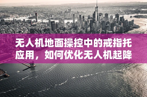 无人机地面操控中的戒指托应用，如何优化无人机起降安全？