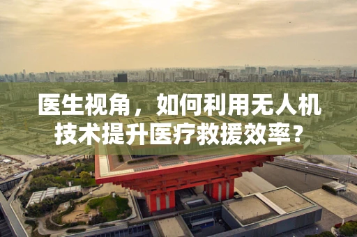 医生视角，如何利用无人机技术提升医疗救援效率？