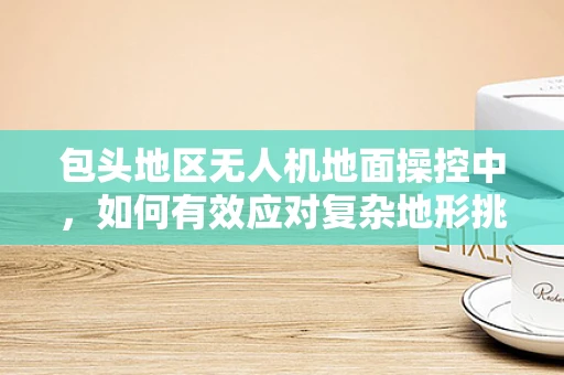 包头地区无人机地面操控中，如何有效应对复杂地形挑战？