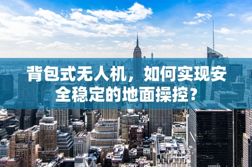 背包式无人机，如何实现安全稳定的地面操控？