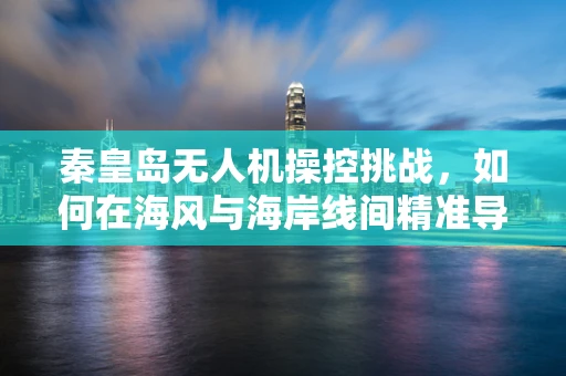 秦皇岛无人机操控挑战，如何在海风与海岸线间精准导航？
