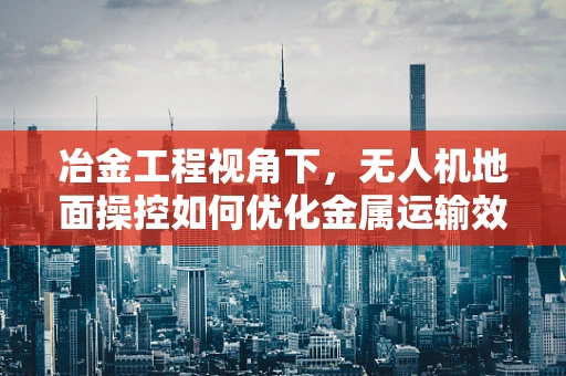 冶金工程视角下，无人机地面操控如何优化金属运输效率？