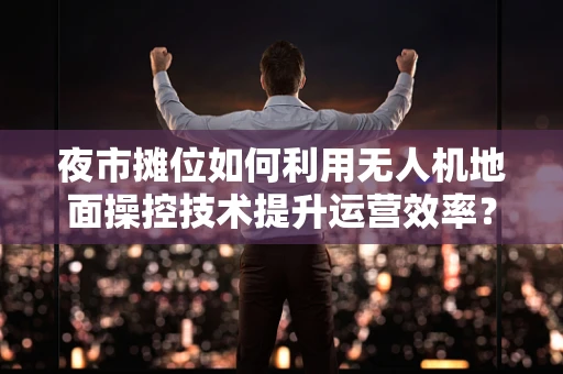 夜市摊位如何利用无人机地面操控技术提升运营效率？