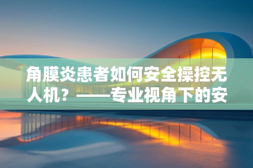 角膜炎患者如何安全操控无人机？——专业视角下的安全考量