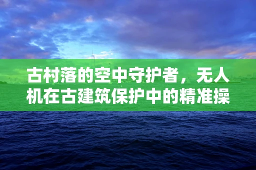 古村落的空中守护者，无人机在古建筑保护中的精准操控挑战