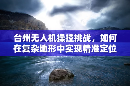 台州无人机操控挑战，如何在复杂地形中实现精准定位？