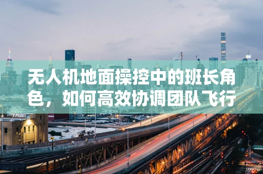 无人机地面操控中的班长角色，如何高效协调团队飞行任务？