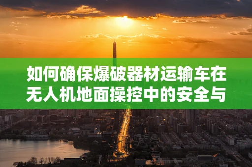 如何确保爆破器材运输车在无人机地面操控中的安全与效率？