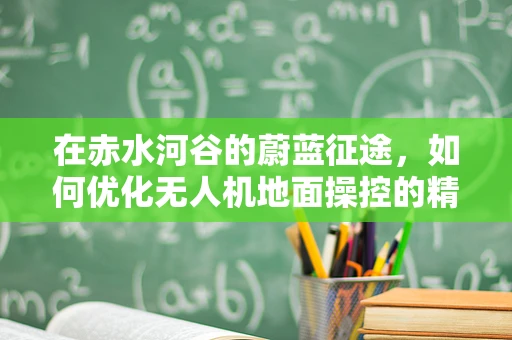 在赤水河谷的蔚蓝征途，如何优化无人机地面操控的精准性与稳定性？