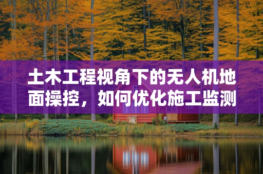 土木工程视角下的无人机地面操控，如何优化施工监测？