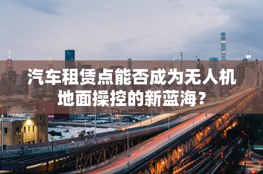 汽车租赁点能否成为无人机地面操控的新蓝海？