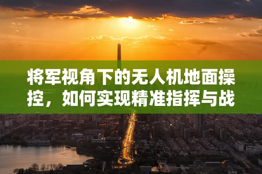 将军视角下的无人机地面操控，如何实现精准指挥与战术协同？