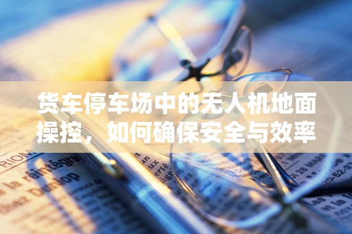 货车停车场中的无人机地面操控，如何确保安全与效率？